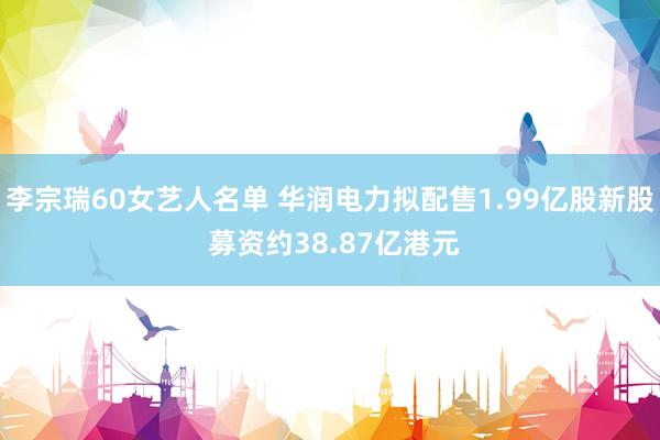 李宗瑞60女艺人名单 华润电力拟配售1.99亿股新股 募资约38.87亿港元