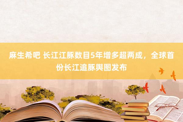 麻生希吧 长江江豚数目5年增多超两成，全球首份长江追豚舆图发布