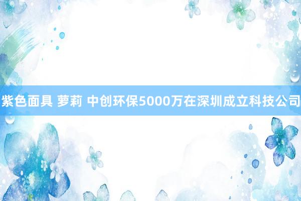 紫色面具 萝莉 中创环保5000万在深圳成立科技公司