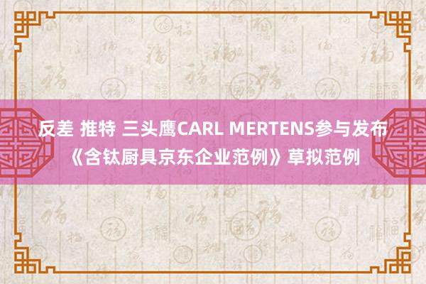 反差 推特 三头鹰CARL MERTENS参与发布《含钛厨具京东企业范例》草拟范例