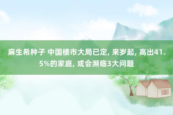 麻生希种子 中国楼市大局已定， 来岁起， 高出41.5%的家庭， 或会濒临3大问题