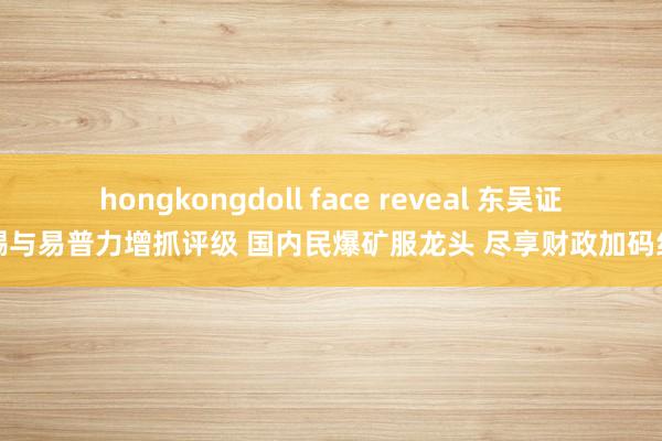 hongkongdoll face reveal 东吴证券赐与易普力增抓评级 国内民爆矿服龙头 尽享财政加码红利