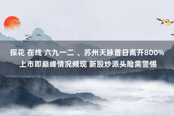 探花 在线 六九一二 、苏州天脉首日高开800% 上市即巅峰情况频现 新股炒派头险需警惕