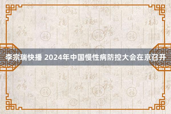 李宗瑞快播 2024年中国慢性病防控大会在京召开