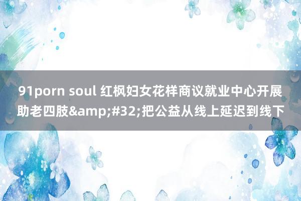 91porn soul 红枫妇女花样商议就业中心开展助老四肢&#32;把公益从线上延迟到线下