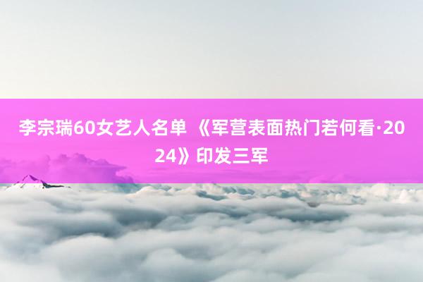 李宗瑞60女艺人名单 《军营表面热门若何看·2024》印发三军