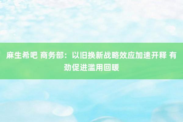 麻生希吧 商务部：以旧换新战略效应加速开释 有劲促进滥用回暖