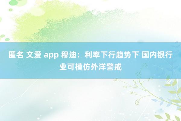 匿名 文爱 app 穆迪：利率下行趋势下 国内银行业可模仿外洋警戒