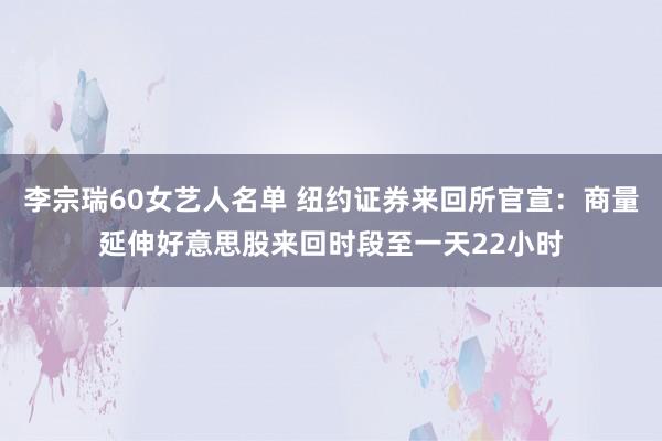 李宗瑞60女艺人名单 纽约证券来回所官宣：商量延伸好意思股来回时段至一天22小时