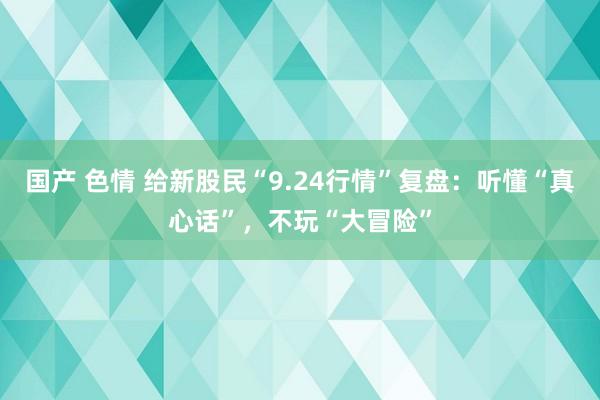 国产 色情 给新股民“9.24行情”复盘：听懂“真心话”，不玩“大冒险”