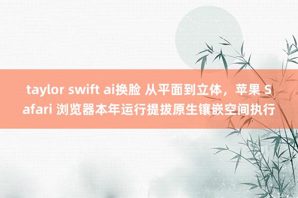 taylor swift ai换脸 从平面到立体，苹果 Safari 浏览器本年运行提拔原生镶嵌空间执行