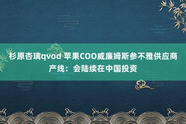 杉原杏璃qvod 苹果COO威廉姆斯参不雅供应商产线：会陆续在中国投资