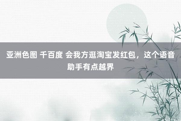 亚洲色图 千百度 会我方逛淘宝发红包，这个语音助手有点越界