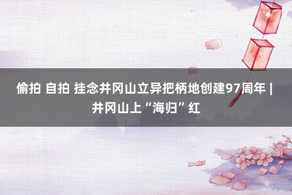 偷拍 自拍 挂念井冈山立异把柄地创建97周年 | 井冈山上“海归”红