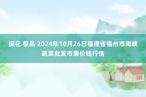 探花 极品 2024年10月26日福建省福州市海峡蔬菜批发市集价钱行情