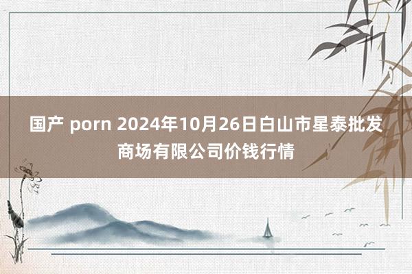 国产 porn 2024年10月26日白山市星泰批发商场有限公司价钱行情