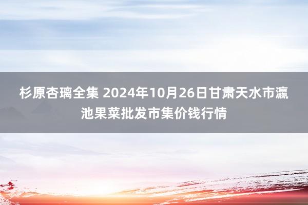 杉原杏璃全集 2024年10月26日甘肃天水市瀛池果菜批发市集价钱行情