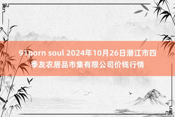 91porn soul 2024年10月26日潜江市四季友农居品市集有限公司价钱行情