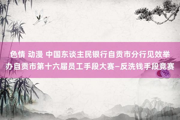 色情 动漫 中国东谈主民银行自贡市分行见效举办自贡市第十六届员工手段大赛—反洗钱手段竞赛