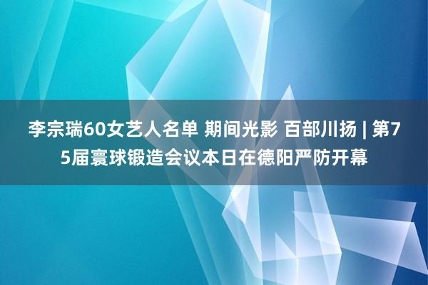 李宗瑞60女艺人名单 期间光影 百部川扬 | 第75届寰球锻造会议本日在德阳严防开幕