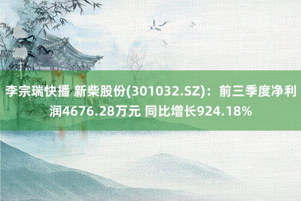 李宗瑞快播 新柴股份(301032.SZ)：前三季度净利润4676.28万元 同比增长924.18%