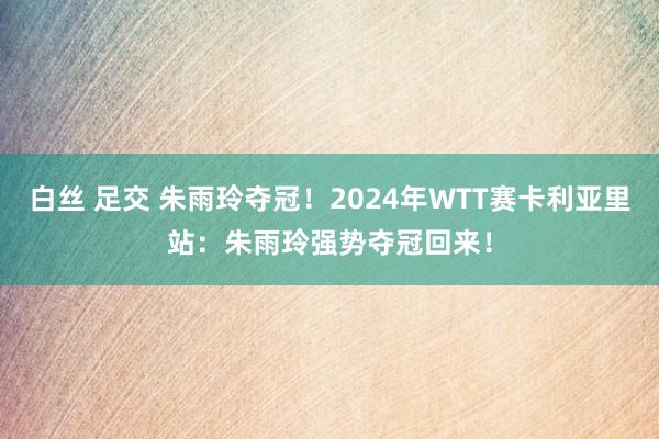 白丝 足交 朱雨玲夺冠！2024年WTT赛卡利亚里站：朱雨玲强势夺冠回来！