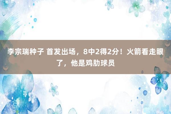 李宗瑞种子 首发出场，8中2得2分！火箭看走眼了，他是鸡肋球员