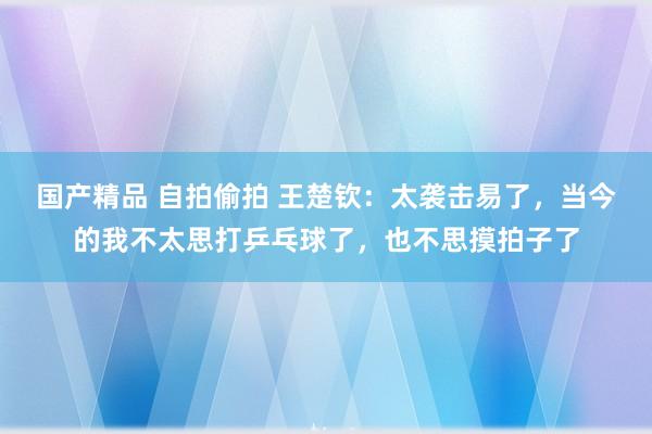 国产精品 自拍偷拍 王楚钦：太袭击易了，当今的我不太思打乒乓球了，也不思摸拍子了