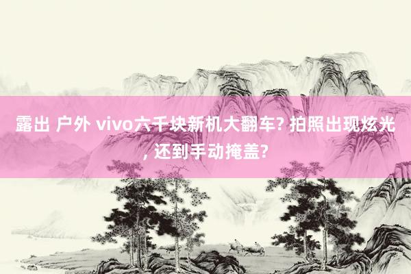 露出 户外 vivo六千块新机大翻车? 拍照出现炫光， 还到手动掩盖?