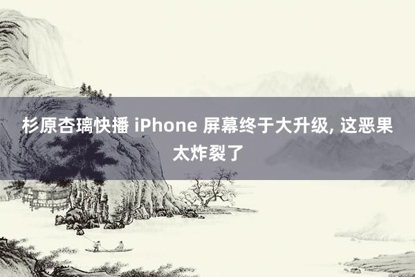 杉原杏璃快播 iPhone 屏幕终于大升级， 这恶果太炸裂了