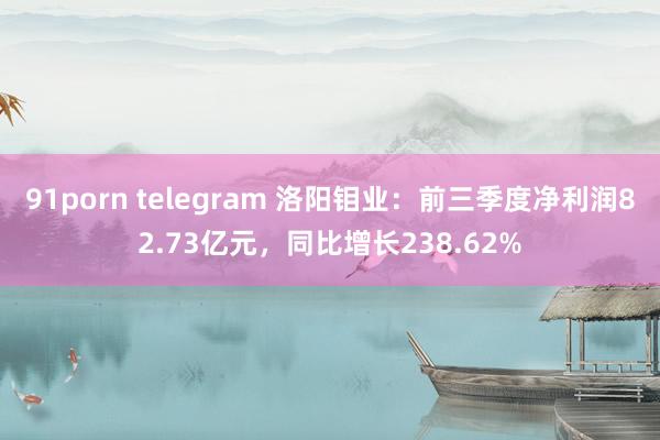 91porn telegram 洛阳钼业：前三季度净利润82.73亿元，同比增长238.62%