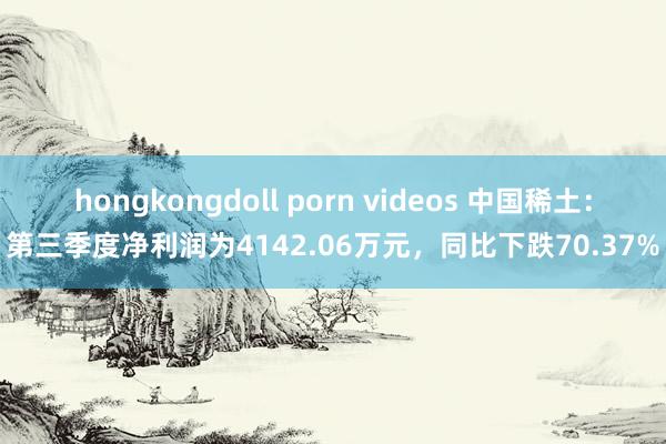 hongkongdoll porn videos 中国稀土：第三季度净利润为4142.06万元，同比下跌70.37%