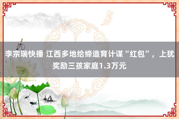 李宗瑞快播 江西多地给缔造育计谋“红包”，上犹奖励三孩家庭1.3万元