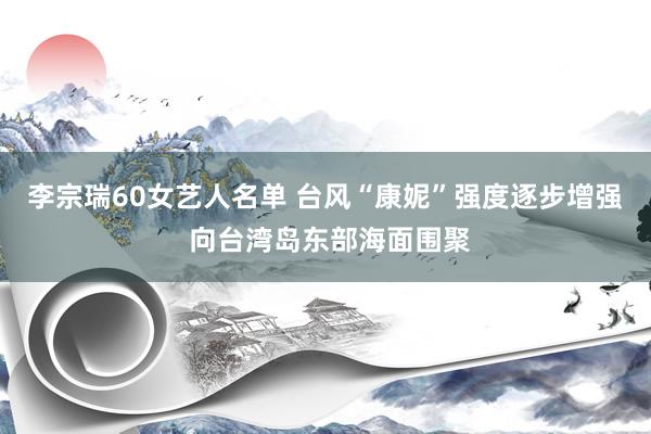 李宗瑞60女艺人名单 台风“康妮”强度逐步增强 向台湾岛东部海面围聚