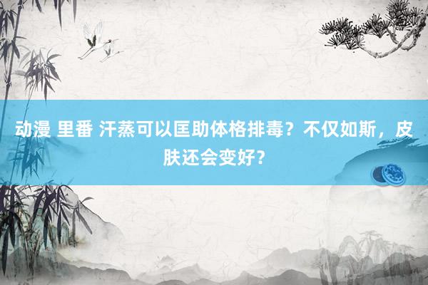 动漫 里番 汗蒸可以匡助体格排毒？不仅如斯，皮肤还会变好？