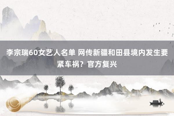 李宗瑞60女艺人名单 网传新疆和田县境内发生要紧车祸？官方复兴