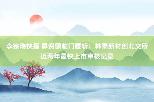 李宗瑞快播 募资额临门腰斩！林泰新材创北交所近两年最快上市审核记录