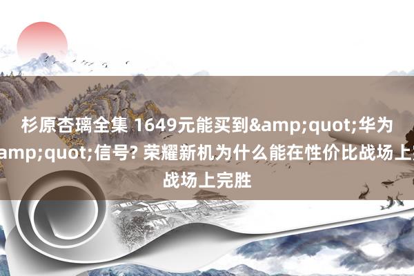 杉原杏璃全集 1649元能买到&quot;华为级&quot;信号? 荣耀新机为什么能在性价比战场上完胜