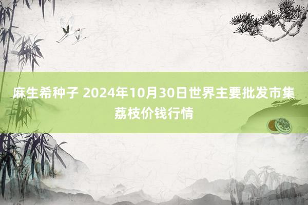 麻生希种子 2024年10月30日世界主要批发市集荔枝价钱行情