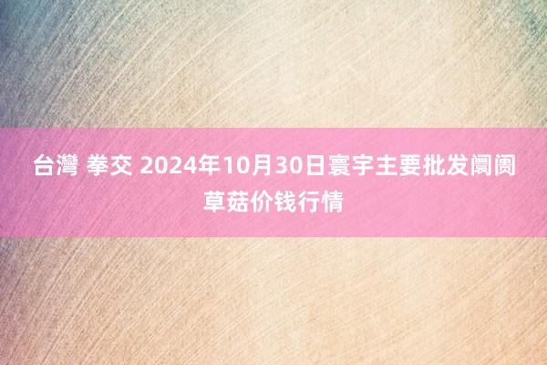 台灣 拳交 2024年10月30日寰宇主要批发阛阓草菇价钱行情