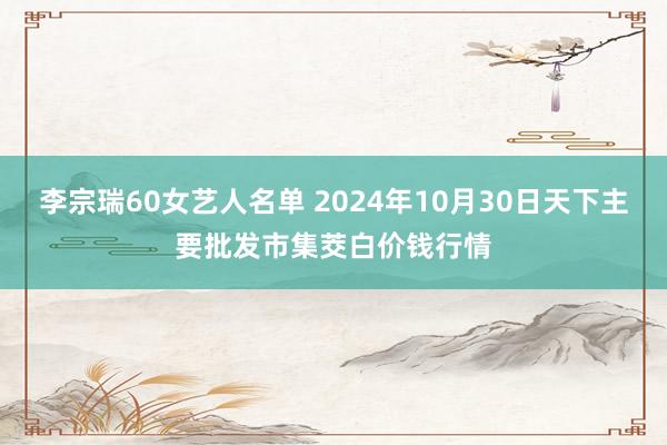 李宗瑞60女艺人名单 2024年10月30日天下主要批发市集茭白价钱行情