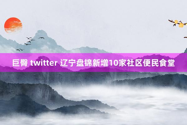 巨臀 twitter 辽宁盘锦新增10家社区便民食堂