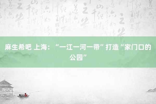 麻生希吧 上海：“一江一河一带”打造“家门口的公园”