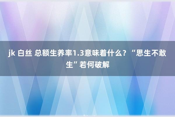 jk 白丝 总额生养率1.3意味着什么？“思生不敢生”若何破解