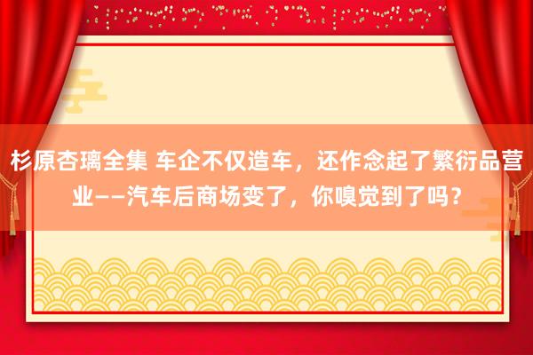 杉原杏璃全集 车企不仅造车，还作念起了繁衍品营业——汽车后商场变了，你嗅觉到了吗？