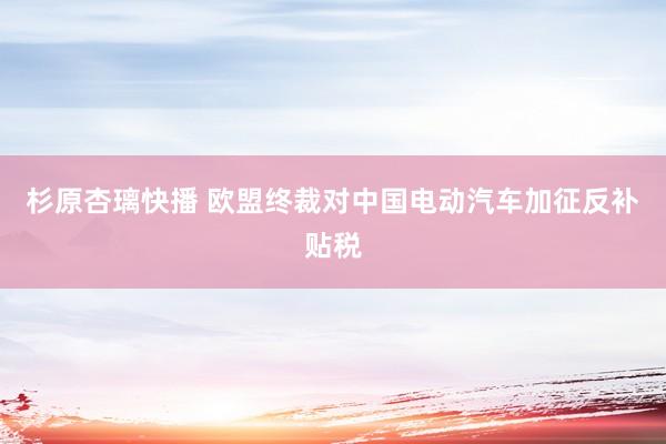 杉原杏璃快播 欧盟终裁对中国电动汽车加征反补贴税