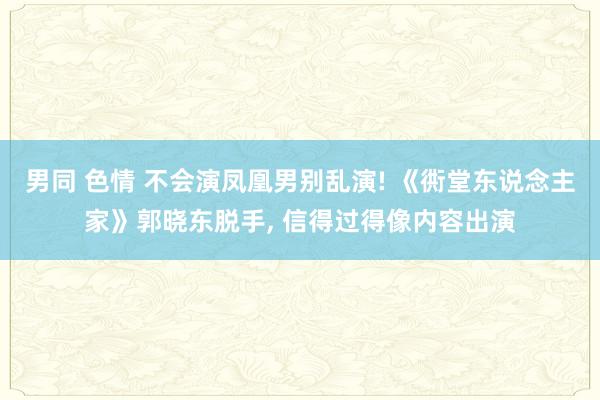 男同 色情 不会演凤凰男别乱演! 《衖堂东说念主家》郭晓东脱手， 信得过得像内容出演