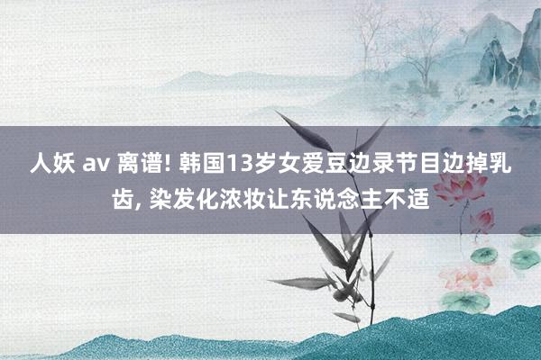 人妖 av 离谱! 韩国13岁女爱豆边录节目边掉乳齿， 染发化浓妆让东说念主不适