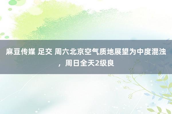 麻豆传媒 足交 周六北京空气质地展望为中度混浊，周日全天2级良