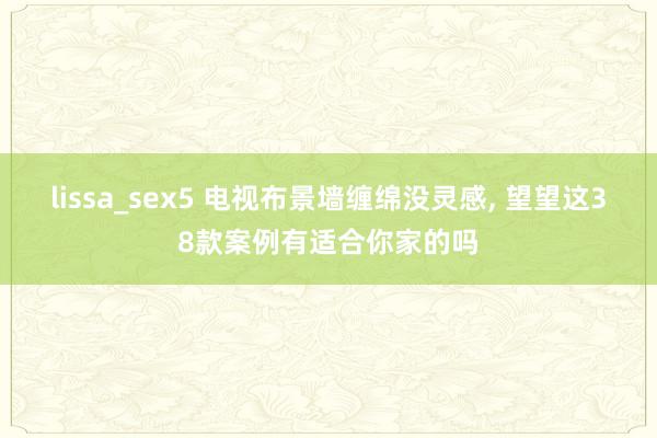 lissa_sex5 电视布景墙缠绵没灵感， 望望这38款案例有适合你家的吗